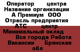 Оператор Call-центра › Название организации ­ А-Премиум, ООО › Отрасль предприятия ­ АТС, call-центр › Минимальный оклад ­ 35 000 - Все города Работа » Вакансии   . Брянская обл.